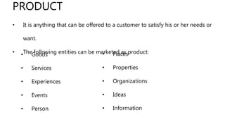• It is anything that can be offered to a customer to satisfy his or her needs or
want.
• The following entities can be marketed as product:
PRODUCT
• Goods
• Services
• Experiences
• Events
• Person
• Places
• Properties
• Organizations
• Ideas
• Information
 