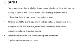 BRAND
• Name, sign, term, sign, symbol or design or combination of them intended to
identify the goods and services of one seller or group of sellers and to
differentiate them from those of other sellers. – (AMA)
• Tangible assets like plants, equipment and real-estate is not valuable then
intangible assets such as management skills, marketing, financial and
operations and most important brands.
• When choices become vast, the only things that matter are
brand names.(Michael Eisner, CEO, Disney)
 