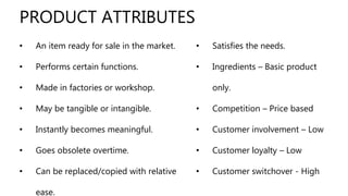 • An item ready for sale in the market.
• Performs certain functions.
• Made in factories or workshop.
• May be tangible or intangible.
• Instantly becomes meaningful.
• Goes obsolete overtime.
• Can be replaced/copied with relative
ease.
PRODUCT ATTRIBUTES
• Satisfies the needs.
• Ingredients – Basic product
only.
• Competition – Price based
• Customer involvement – Low
• Customer loyalty – Low
• Customer switchover - High
 