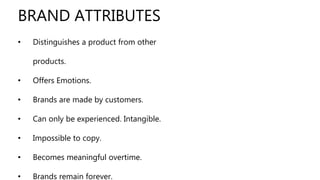 • Distinguishes a product from other
products.
• Offers Emotions.
• Brands are made by customers.
• Can only be experienced. Intangible.
• Impossible to copy.
• Becomes meaningful overtime.
• Brands remain forever.
BRAND ATTRIBUTES
 