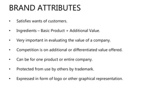 • Satisfies wants of customers.
• Ingredients – Basic Product + Additional Value.
• Very important in evaluating the value of a company.
• Competition is on additional or differentiated value offered.
• Can be for one product or entire company.
• Protected from use by others by trademark.
• Expressed in form of logo or other graphical representation.
BRAND ATTRIBUTES
 