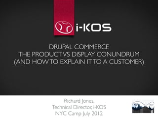 DRUPAL COMMERCE
  THE PRODUCT VS DISPLAY CONUNDRUM
(AND HOW TO EXPLAIN IT TO A CUSTOMER)




               Richard Jones, 
          Technical Director, i-KOS
           NYC Camp July 2012
 