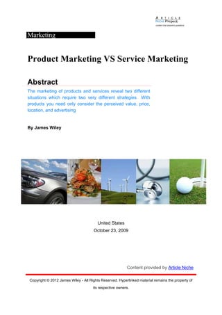 Marketing


Product Marketing VS Service Marketing

Abstract
The marketing of products and services reveal two different
situations which require two very different strategies With
products you need only consider the perceived value, price,
location, and advertising


By James Wiley




                                         United States
                                      October 23, 2009




                                                          Content provided by Article Niche

 Copyright © 2012 James Wiley - All Rights Reserved. Hyperlinked material remains the property of
                                      its respective owners.
 