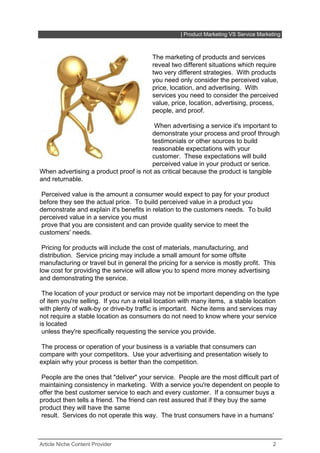 | Product Marketing VS Service Marketing



                                         The marketing of products and services
                                         reveal two different situations which require
                                         two very different strategies. With products
                                         you need only consider the perceived value,
                                         price, location, and advertising. With
                                         services you need to consider the perceived
                                         value, price, location, advertising, process,
                                         people, and proof.

                                        When advertising a service it's important to
                                       demonstrate your process and proof through
                                       testimonials or other sources to build
                                       reasonable expectations with your
                                       customer. These expectations will build
                                       perceived value in your product or serice.
When advertising a product proof is not as critical because the product is tangible
and returnable.

 Perceived value is the amount a consumer would expect to pay for your product
before they see the actual price. To build perceived value in a product you
demonstrate and explain it's benefits in relation to the customers needs. To build
perceived value in a service you must
 prove that you are consistent and can provide quality service to meet the
customers' needs.

 Pricing for products will include the cost of materials, manufacturing, and
distribution. Service pricing may include a small amount for some offsite
manufacturing or travel but in general the pricing for a service is mostly profit. This
low cost for providing the service will allow you to spend more money advertising
and demonstrating the service.

 The location of your product or service may not be important depending on the type
of item you're selling. If you run a retail location with many items, a stable location
with plenty of walk-by or drive-by traffic is important. Niche items and services may
not require a stable location as consumers do not need to know where your service
is located
 unless they're specifically requesting the service you provide.

 The process or operation of your business is a variable that consumers can
compare with your competitors. Use your advertising and presentation wisely to
explain why your process is better than the competition.

 People are the ones that "deliver" your service. People are the most difficult part of
maintaining consistency in marketing. With a service you're dependent on people to
offer the best customer service to each and every customer. If a consumer buys a
product then tells a friend. The friend can rest assured that if they buy the same
product they will have the same
 result. Services do not operate this way. The trust consumers have in a humans'



Article Niche Content Provider                                                           2
 