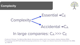 Complexity
Complexity
In large companies: CA >>> CE
Essential →CE
Accidental →CA
- Frederick P. Brooks, The Mythical Man-Month, Anniversary edition with 4 new chapters, Addison-Wesley (1995)
- Proceeding of the IFIP Tenth World Computing Conference, H.-J. Kugler, ed., Elsevier Science B.V., Amsterdam, NL (1986)
pp. 1069-76
 