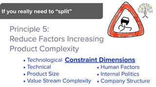 Principle 5:
Reduce Factors Increasing
Product Complexity
If you really need to “split”
Constraint Dimensions
• Human Factors
• Internal Politics
• Company Structure
• Technological
• Technical
• Product Size
• Value Stream Complexity
 