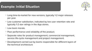 • Long time-to-market for new versions, typically 1-2 major releases
per year.
• Low customer satisfaction, indicated by low user retention rate and
typically 1-2 star ratings in the App stores.
• Low team morale.
• Poor performance and reliability of the product.
• Separate roles for product management, commercial management,
service life-cycle management and project management.
• Development carried out by teams responsible for different layers of
the technical architecture
Example: Initial Situation
 