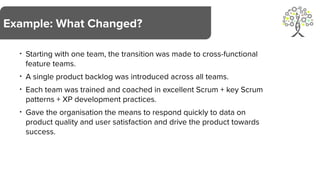 • Starting with one team, the transition was made to cross-functional
feature teams.
• A single product backlog was introduced across all teams.
• Each team was trained and coached in excellent Scrum + key Scrum
patterns + XP development practices.
• Gave the organisation the means to respond quickly to data on
product quality and user satisfaction and drive the product towards
success.
Example: What Changed?
 