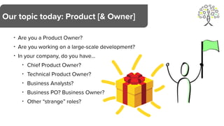 • Are you a Product Owner?
• Are you working on a large-scale development?
• In your company, do you have…
• Chief Product Owner?
• Technical Product Owner?
• Business Analysts?
• Business PO? Business Owner?
• Other “strange” roles?
Our topic today: Product [& Owner]
 