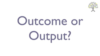 Outcome or
Output?
 