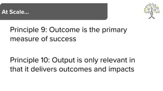 Principle 9: Outcome is the primary
measure of success
Principle 10: Output is only relevant in
that it delivers outcomes and impacts
At Scale…
 