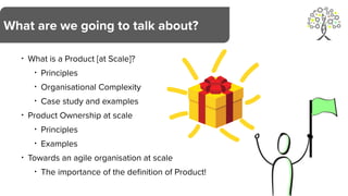 • What is a Product [at Scale]?
• Principles
• Organisational Complexity
• Case study and examples
• Product Ownership at scale
• Principles
• Examples
• Towards an agile organisation at scale
• The importance of the definition of Product!
What are we going to talk about?
 