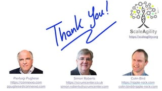 Pierluigi Pugliese
https://connexxo.com
ppugliese@connexxo.com
`
https://scaleagility.org
Simon Roberts
https://scrumcenter.co.uk
simon.roberts@scrumcenter.com
Colin Bird
https://ripple-rock.com
colin.bird@ripple-rock.com
 