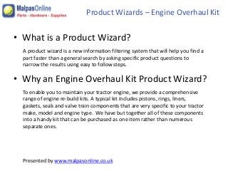 A product wizard is a new information filtering system that will help you find a
part faster than a general search by asking specific product questions to
narrow the results using easy to follow steps.
To enable you to maintain your tractor engine, we provide a comprehensive
range of engine re-build kits. A typical kit includes pistons, rings, liners,
gaskets, seals and valve train components that are very specific to your tractor
make, model and engine type. We have but together all of these components
into a handy kit that can be purchased as one item rather than numerous
separate ones.
Presented by www.malpasonline.co.uk
• What is a Product Wizard?
Product Wizards – Engine Overhaul Kit
• Why an Engine Overhaul Kit Product Wizard?
 