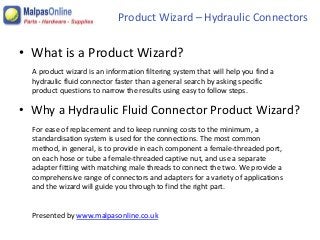 Product Wizard – Hydraulic Connectors 
• What is a Product Wizard? 
A product wizard is an information filtering system that will help you find a 
hydraulic fluid connector faster than a general search by asking specific 
product questions to narrow the results using easy to follow steps. 
• Why a Hydraulic Fluid Connector Product Wizard? 
For ease of replacement and to keep running costs to the minimum, a 
standardisation system is used for the connections. The most common 
method, in general, is to provide in each component a female-threaded port, 
on each hose or tube a female-threaded captive nut, and use a separate 
adapter fitting with matching male threads to connect the two. We provide a 
comprehensive range of connectors and adapters for a variety of applications 
and the wizard will guide you through to find the right part. 
Presented by www.malpasonline.co.uk 
 