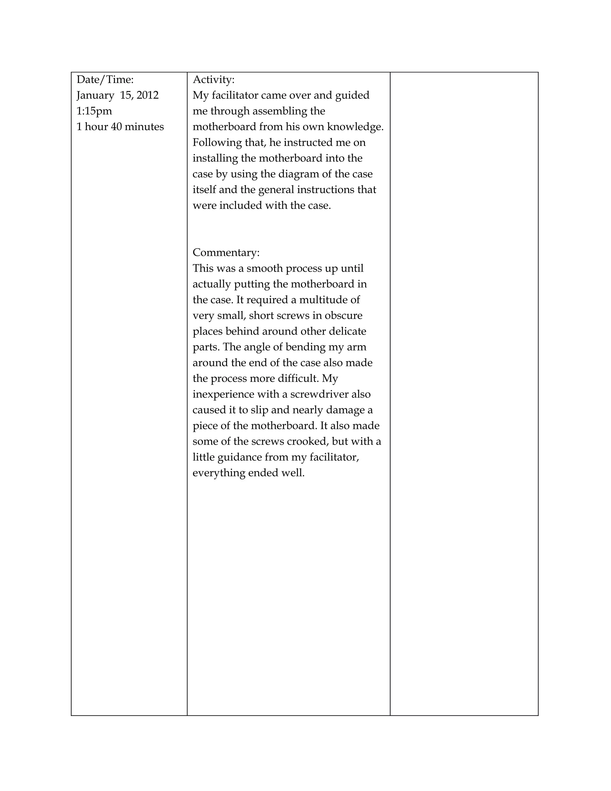 Date/Time:          Activity:
January 15, 2012    My facilitator came over and guided
1:15pm              me through assembling the
1 hour 40 minutes   motherboard from his own knowledge.
                    Following that, he instructed me on
                    installing the motherboard into the
                    case by using the diagram of the case
                    itself and the general instructions that
                    were included with the case.



                    Commentary:
                    This was a smooth process up until
                    actually putting the motherboard in
                    the case. It required a multitude of
                    very small, short screws in obscure
                    places behind around other delicate
                    parts. The angle of bending my arm
                    around the end of the case also made
                    the process more difficult. My
                    inexperience with a screwdriver also
                    caused it to slip and nearly damage a
                    piece of the motherboard. It also made
                    some of the screws crooked, but with a
                    little guidance from my facilitator,
                    everything ended well.
 