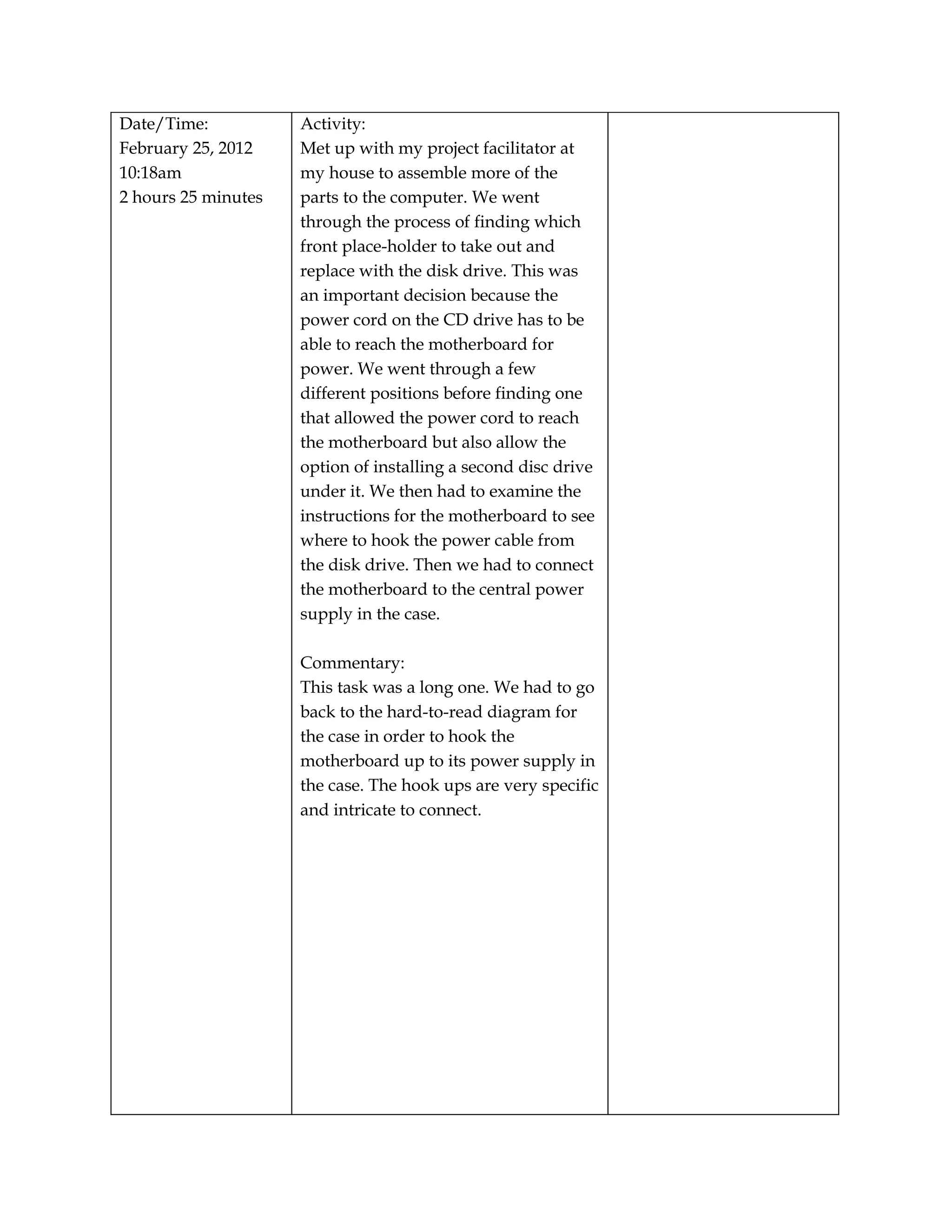 Date/Time:           Activity:
February 25, 2012    Met up with my project facilitator at
10:18am              my house to assemble more of the
2 hours 25 minutes   parts to the computer. We went
                     through the process of finding which
                     front place-holder to take out and
                     replace with the disk drive. This was
                     an important decision because the
                     power cord on the CD drive has to be
                     able to reach the motherboard for
                     power. We went through a few
                     different positions before finding one
                     that allowed the power cord to reach
                     the motherboard but also allow the
                     option of installing a second disc drive
                     under it. We then had to examine the
                     instructions for the motherboard to see
                     where to hook the power cable from
                     the disk drive. Then we had to connect
                     the motherboard to the central power
                     supply in the case.

                     Commentary:
                     This task was a long one. We had to go
                     back to the hard-to-read diagram for
                     the case in order to hook the
                     motherboard up to its power supply in
                     the case. The hook ups are very specific
                     and intricate to connect.
 