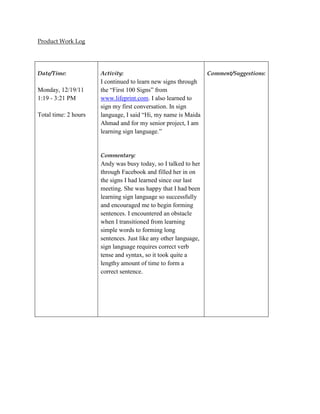 Product Work Log




Date/Time:            Activity:                                  Comment/Suggestions:
                      I continued to learn new signs through
Monday, 12/19/11      the “First 100 Signs” from
1:19 - 3:21 PM        www.lifeprint.com. I also learned to
                      sign my first conversation. In sign
Total time: 2 hours   language, I said “Hi, my name is Maida
                      Ahmad and for my senior project, I am
                      learning sign language.”


                      Commentary:
                      Andy was busy today, so I talked to her
                      through Facebook and filled her in on
                      the signs I had learned since our last
                      meeting. She was happy that I had been
                      learning sign language so successfully
                      and encouraged me to begin forming
                      sentences. I encountered an obstacle
                      when I transitioned from learning
                      simple words to forming long
                      sentences. Just like any other language,
                      sign language requires correct verb
                      tense and syntax, so it took quite a
                      lengthy amount of time to form a
                      correct sentence.
 