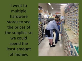I went to
    multiple
   hardware
 stores to see
  the prices of
the supplies so
    we could
   spend the
 least amount
   of money.
 