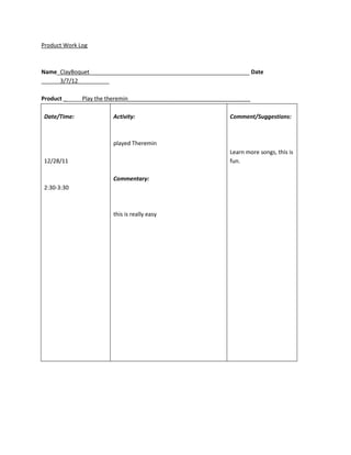 Product Work Log



Name_ClayBoquet___________________________________________________ Date
______3/7/12__________

Product ______Play the theremin_______________________________________

Date/Time:              Activity:                              Comment/Suggestions:



                        played Theremin
                                                               Learn more songs, this is
12/28/11                                                       fun.

                        Commentary:
2:30-3:30



                        this is really easy
 
