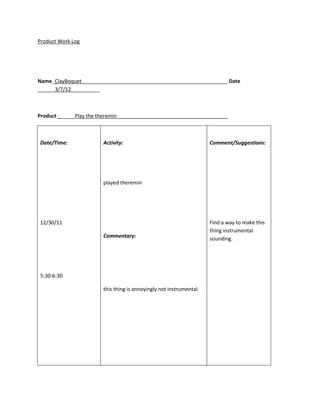 Product Work Log




Name_ClayBoquet___________________________________________________ Date
______3/7/12__________



Product ______Play the theremin_______________________________________



Date/Time:              Activity:                                    Comment/Suggestions:




                        played theremin




12/30/11                                                             Find a way to make this
                                                                     thing instrumental
                        Commentary:                                  sounding.




5:30-6:30

                        this thing is annoyingly not instrumental.
 