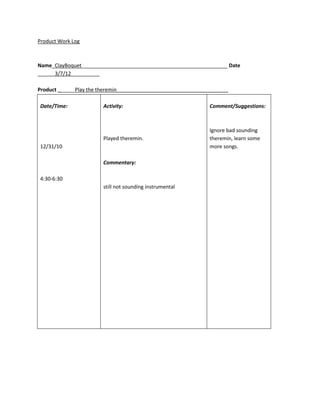 Product Work Log



Name_ClayBoquet___________________________________________________ Date
______3/7/12__________

Product ______Play the theremin_______________________________________

Date/Time:              Activity:                              Comment/Suggestions:



                                                               Ignore bad sounding
                        Played theremin.                       theremin, learn some
12/31/10                                                       more songs.

                        Commentary:

4:30-6:30
                        still not sounding instrumental
 