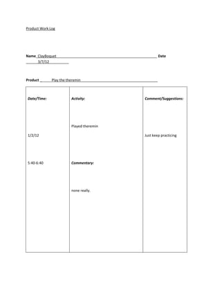 Product Work Log




Name_ClayBoquet___________________________________________________ Date
______3/7/12__________



Product ______Play the theremin_______________________________________



Date/Time:              Activity:                              Comment/Suggestions:




                        Played theremin

1/2/12                                                         Just keep practicing




5:40-6:40               Commentary:




                        none really.
 