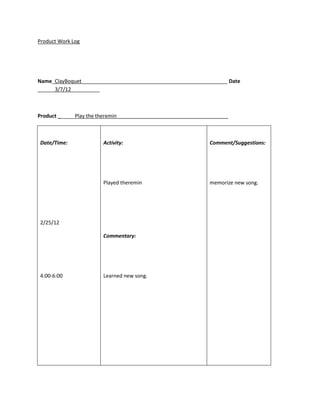 Product Work Log




Name_ClayBoquet___________________________________________________ Date
______3/7/12__________



Product ______Play the theremin_______________________________________



Date/Time:              Activity:                              Comment/Suggestions:




                        Played theremin                        memorize new song.




2/25/12

                        Commentary:




4:00-6:00               Learned new song.
 