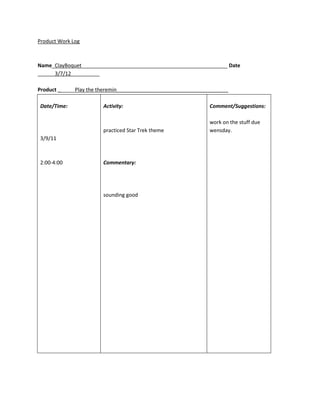 Product Work Log



Name_ClayBoquet___________________________________________________ Date
______3/7/12__________

Product ______Play the theremin_______________________________________

Date/Time:              Activity:                              Comment/Suggestions:

                                                               work on the stuff due
                        practiced Star Trek theme              wensday.
3/9/11



2:00-4:00               Commentary:




                        sounding good
 