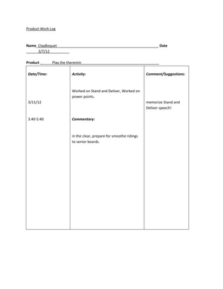 Product Work Log



Name_ClayBoquet___________________________________________________ Date
______3/7/12__________

Product ______Play the theremin_______________________________________

Date/Time:              Activity:                                   Comment/Suggestions:



                        Worked on Stand and Deliver, Worked on
                        power points.
3/11/12                                                             memorize Stand and
                                                                    Deliver speech!

3:40-5:40               Commentary:



                        in the clear, prepare for smoothe ridings
                        to senior boards.
 