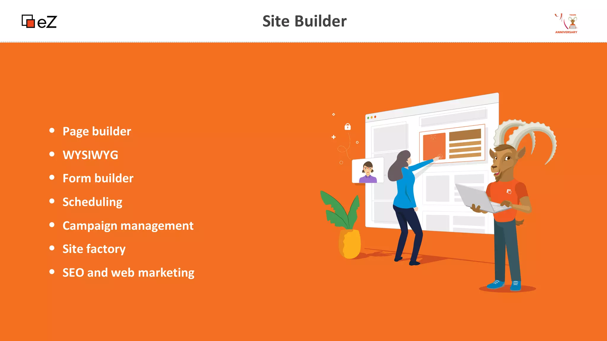 13
www.ez.no
Site Builder
• Page builder
• WYSIWYG
• Form builder
• Scheduling
• Campaign management
• Site factory
• SEO and web marketing
 