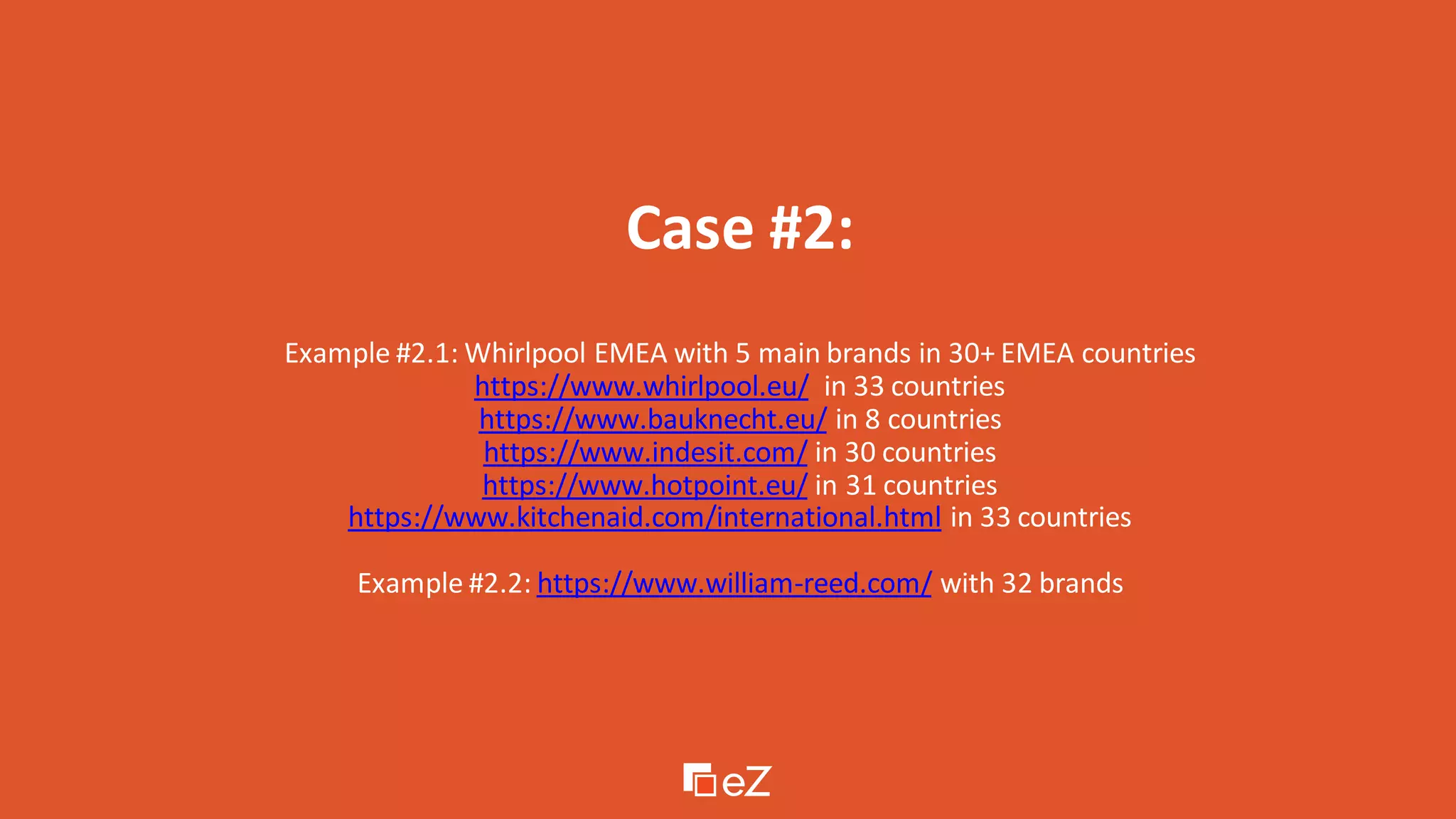 Case #2:
Example #2.1: Whirlpool EMEA with 5 main brands in 30+ EMEA countries
https://www.whirlpool.eu/ in 33 countries
https://www.bauknecht.eu/ in 8 countries
https://www.indesit.com/ in 30 countries
https://www.hotpoint.eu/ in 31 countries
https://www.kitchenaid.com/international.html in 33 countries
Example #2.2: https://www.william-reed.com/ with 32 brands
 