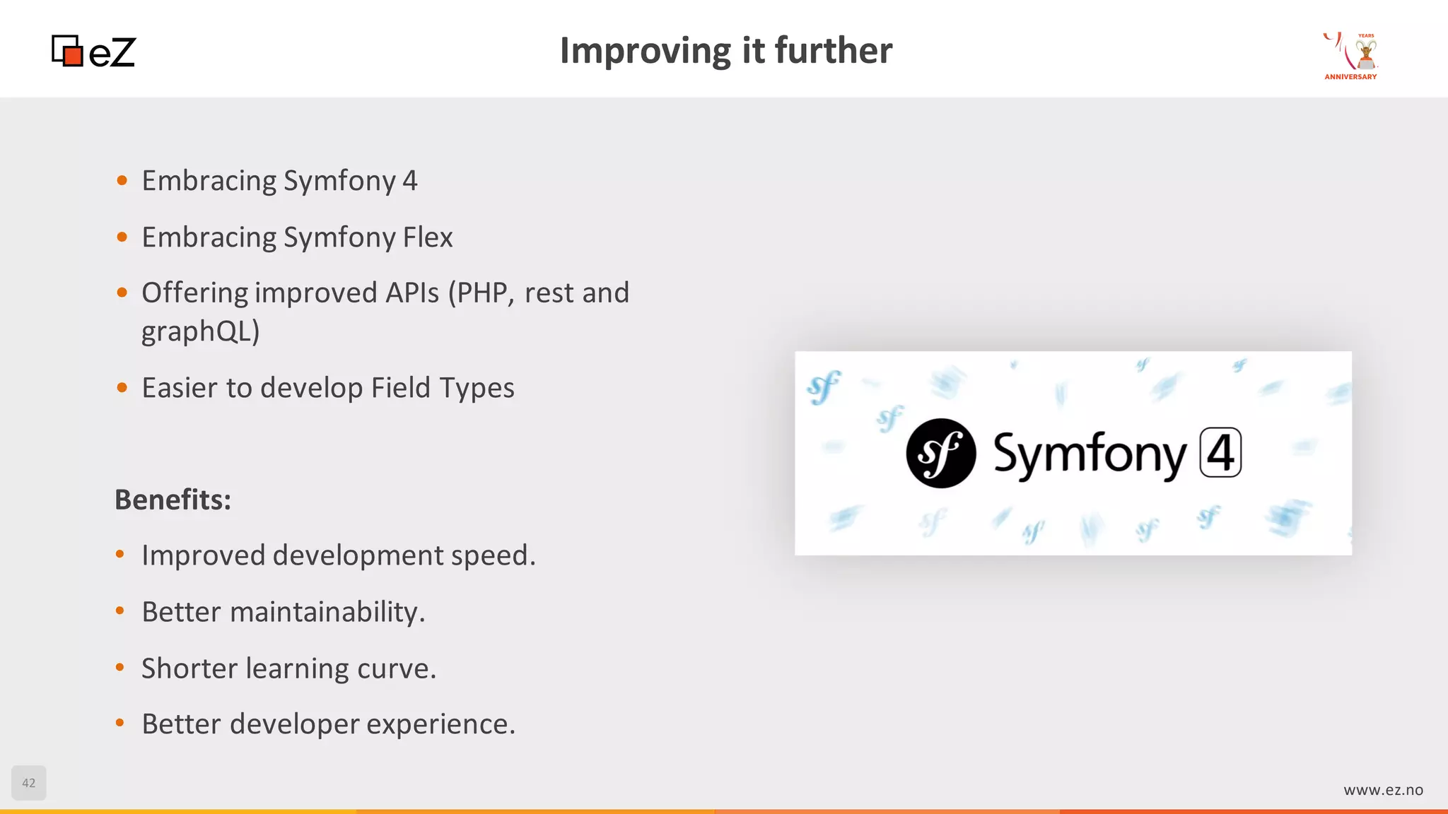 42
www.ez.no
Improving it further
• Embracing Symfony 4
• Embracing Symfony Flex
• Offering improved APIs (PHP, rest and
graphQL)
• Easier to develop Field Types
Benefits:
• Improved development speed.
• Better maintainability.
• Shorter learning curve.
• Better developer experience.
 