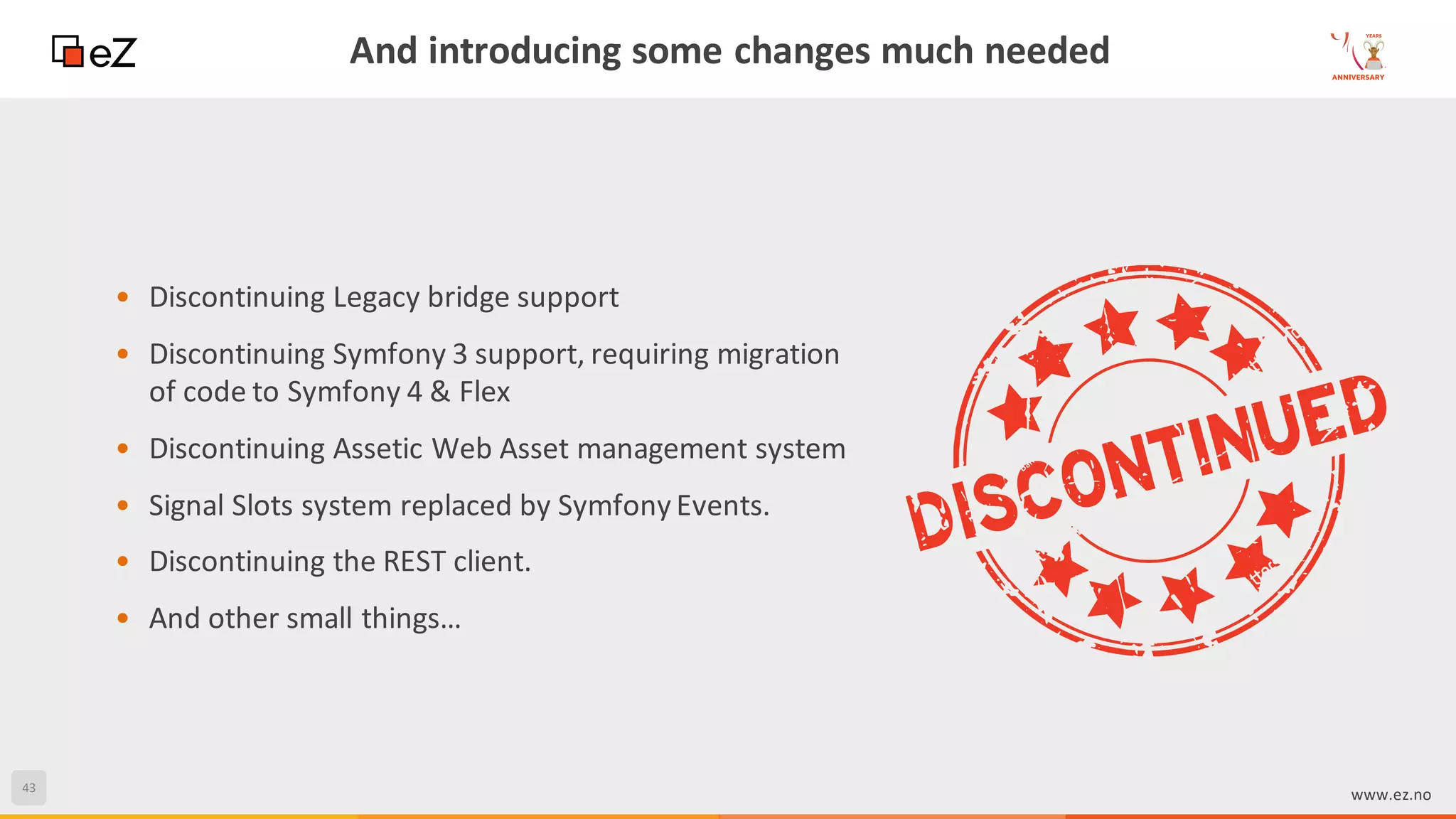 43
www.ez.no
And introducing some changes much needed
• Discontinuing Legacy bridge support
• Discontinuing Symfony 3 support, requiring migration
of code to Symfony 4 & Flex
• Discontinuing Assetic Web Asset management system
• Signal Slots system replaced by Symfony Events.
• Discontinuing the REST client.
• And other small things…
 