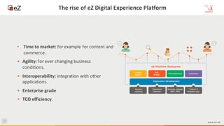 11
www.ez.no
The rise of eZ Digital Experience Platform
• Time to market: for example for content and
commerce.
• Agility: for ever changing business
conditions.
• Interoperability: integration with other
applications.
• Enterprise grade
• TCO efficiency.
 