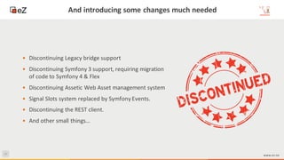 43
www.ez.no
And introducing some changes much needed
• Discontinuing Legacy bridge support
• Discontinuing Symfony 3 support, requiring migration
of code to Symfony 4 & Flex
• Discontinuing Assetic Web Asset management system
• Signal Slots system replaced by Symfony Events.
• Discontinuing the REST client.
• And other small things…
 