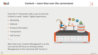 44
www.ez.no
Content – more than ever the cornerstone
More than ever, Content Management is at the
core and eZ will focus on driving Content
Management to the next level with Version 3.
From the 1st interaction with a user to the end,
Content is what “makes” digital experiences
• Marketing
• Editorial
• Product information
• Transactions
• Self-service
• ….
 