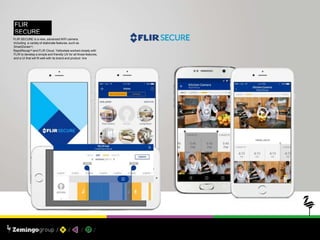 FLIR
SECUREPROJECT: UX / UI
FLIR SECURE is a new, advanced WiFi camera.
Including a variaty of elaborate features, such as
SmartZonesTM,
RapidRecapTM and FLIR Cloud. Yellowtale worked closely with
FLIR to develop a simple and friendly UX for all those features,
and a UI that will fit well with its brand and product line
 