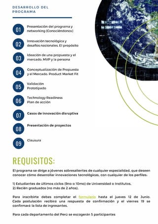 DESARROLLO DEL
PROGRAMA
•
•
•
•
•
•
•
•
Presentaci6n del programa y
networking (Conociendonos)
lnnovaci6n tecnol6gica y
desafios nacionales. El prop6sito
ldeaci6n de una propuesta y el
mercado. MVP y la persona
Conceptualizaci6n de Propuesta
y el Mercado. Product Market Fit
Validaci6n
Prototipado
TechnologyReadiness
Plan de acci6n
Casos de innovaci6n disruptiva
Presentaci6n de proyectos
•
Clausura
I
REQUISITOS:
El programa se dirige aj6venes sobresalientes de cualquier especialidad, que deseen
conocer c6mo desarrollar innovaciones tecnol6gicas, con cualquier de los perfiles:
1) Estudiantes de ultimas ciclos (9no o l0mo) de Universidad o Institutes,
2)Recien graduados (no mas de 2 anos).
Para inscribirte debes completar el formulario hasta el jueves 12 de Junie.
Cada postulaci6n recibira una respuesta de confirmaci6n y el viernes 19 se
confirmara la lista de ingresantes.
Para cada departamento del Peru se escogeran 5 participantes
 