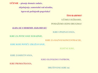 UČENJE - pisanje domaće zadaće,
objašnjenje, samostalni rad učenika,
ispravak počinjenih pogrešaka!
ŠTO RADIMO?
                                                                                                UČIMO,VJEŽBAMO,
                                                                             POMAŽEMO JEDNI DRUGIMA!
     KADA SE UMORIMO, IGRAMO SE!
                                                                                IGRE UPOZNAVANJA, 
IGRE ZA POTICANJE SURADNJE, 
                                                                  IGRE ZA RAZVOJ KONCENTRACIJE,
 IGRE KOJE POTIČU ZBLIŽAVANJE,          
                                                                                             JEZIČNE IGRE,                
                                  
 IGRE ZAMJEĆIVANJA,
                                                          IGRE OLOVKOM I PAPIROM,
IGRE PROMATRANJA,                                         
                                                                       DRUŠTVENE IGRE itd.

 