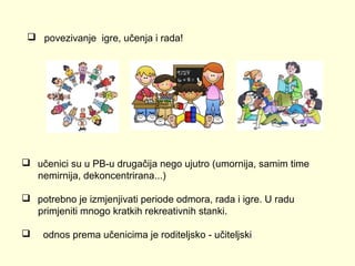 povezivanje igre, učenja i rada!

 učenici su u PB-u drugačija nego ujutro (umornija, samim time
nemirnija, dekoncentrirana...)
 potrebno je izmjenjivati periode odmora, rada i igre. U radu
primjeniti mnogo kratkih rekreativnih stanki.


odnos prema učenicima je roditeljsko - učiteljski

 