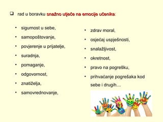  rad u boravku snažno utječe na emocije učenika:
učenika
•

sigurnost u sebe,

•

samopoštovanje,

•

povjerenje u prijatelje,

•

suradnja,

•

pomaganje,

•

odgovornost,

•

znatiželja,

•

samovrednovanje,

•

zdrav moral,

•

osjećaj uspješnosti,

•

snalažljivost,

•

okretnost,

•

pravo na pogrešku,

•

prihvaćanje pogrešaka kod
sebe i drugih…

 