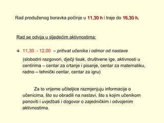 Rad produženog boravka počinje u 11,30 h i traje do 16,30 h.

Rad se odvija u sljedećim aktivnostima:
11,30 - 12,00 – prihvat učenika i odmor od nastave
(slobodni razgovori, dječji tisak, društvene ige, aktivnosti u
centirima – centar za crtanje i pisanje, centar za matematiku,
radno – tehnički centar, centar za igru)

Za to vrijeme učiteljice razmjenjuju informacije o
učenicima, što su obradili na nastavi, što s kojim učenikom
ponoviti i uvježbati i dogovor o zajedničkim i odvojenim
aktivnostima.

 