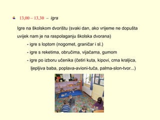 13,00 – 13,30 – igra
Igre na školskom dvorištu (svaki dan, ako vrijeme ne dopušta
uvijek nam je na raspolaganju školska dvorana)
- igre s loptom (nogomet, graničar i sl.)
- igre s reketima, obručima, vijačama, gumom
- igre po izboru učenika (četiri kuta, kipovi, crna kraljica,
ljepljiva baba, poplava-avioni-tuča, palma-slon-tvor...)

 