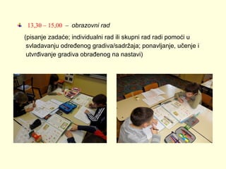 13,30 – 15,00 – obrazovni rad
(pisanje zadaće; individualni rad ili skupni rad radi pomoći u
svladavanju određenog gradiva/sadržaja; ponavljanje, učenje i
utvrđivanje gradiva obrađenog na nastavi)

 
