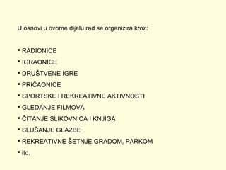 U osnovi u ovome dijelu rad se organizira kroz:
 RADIONICE
 IGRAONICE
 DRUŠTVENE IGRE
 PRIČAONICE
 SPORTSKE I REKREATIVNE AKTIVNOSTI
 GLEDANJE FILMOVA
 ČITANJE SLIKOVNICA I KNJIGA
 SLUŠANJE GLAZBE
 REKREATIVNE ŠETNJE GRADOM, PARKOM
 itd.

 