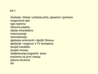 Ad 1.
•slušanje, čitanje i pričanje priča, pjesama i igrokaza
•razgovorne igre
•igre riječima
•slikovne pitalice
•dječje stvaralaštvo
•improvizacije
•dramatizacije
•gledanje animiranih i dječjih filmova
•gledanje i razgovor o TV emisijama
•posjeti kazalištu
•posjeti muzeju
•obilježavanje prigodnih tema
•priprema za javni nastup
•plesne strukture
•itd

 