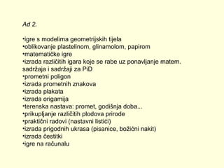Ad 2.
•igre s modelima geometrijskih tijela
•oblikovanje plastelinom, glinamolom, papirom
•matematičke igre
•izrada različitih igara koje se rabe uz ponavljanje matem.
sadržaja i sadržaji za PiD
•prometni poligon
•izrada prometnih znakova
•izrada plakata
•izrada origamija
•terenska nastava: promet, godišnja doba...
•prikupljanje različitih plodova prirode
•praktični radovi (nastavni listići)
•izrada prigodnih ukrasa (pisanice, božićni nakit)
•izrada čestitki
•igre na računalu

 