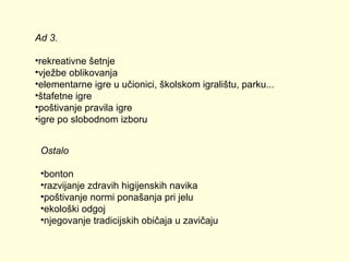 Ad 3.
•rekreativne šetnje
•vježbe oblikovanja
•elementarne igre u učionici, školskom igralištu, parku...
•štafetne igre
•poštivanje pravila igre
•igre po slobodnom izboru
Ostalo
•bonton
•razvijanje zdravih higijenskih navika
•poštivanje normi ponašanja pri jelu
•ekološki odgoj
•njegovanje tradicijskih običaja u zavičaju

 