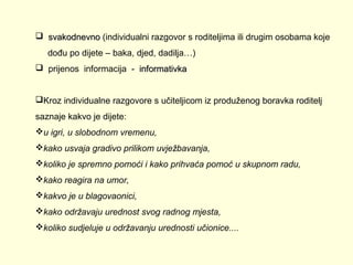  svakodnevno (individualni razgovor s roditeljima ili drugim osobama koje
dođu po dijete – baka, djed, dadilja…)
 prijenos informacija - informativka
Kroz individualne razgovore s učiteljicom iz produženog boravka roditelj
saznaje kakvo je dijete:
u igri, u slobodnom vremenu,
kako usvaja gradivo prilikom uvježbavanja,
koliko je spremno pomoći i kako prihvaća pomoć u skupnom radu,
kako reagira na umor,
kakvo je u blagovaonici,
kako održavaju urednost svog radnog mjesta,
koliko sudjeluje u održavanju urednosti učionice....

 